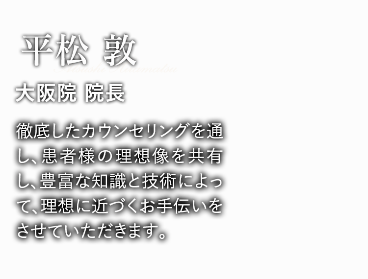  平松 敦 大阪院 院長 徹底したカウンセリングを通し、患者様の理想像を共有し、豊富な知識と技術によって、理想に近づくお手伝いをさせていただきます。