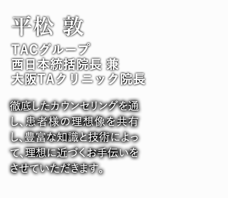  平松 敦 大阪院 院長 徹底したカウンセリングを通し、患者様の理想像を共有し、豊富な知識と技術によって、理想に近づくお手伝いをさせていただきます。