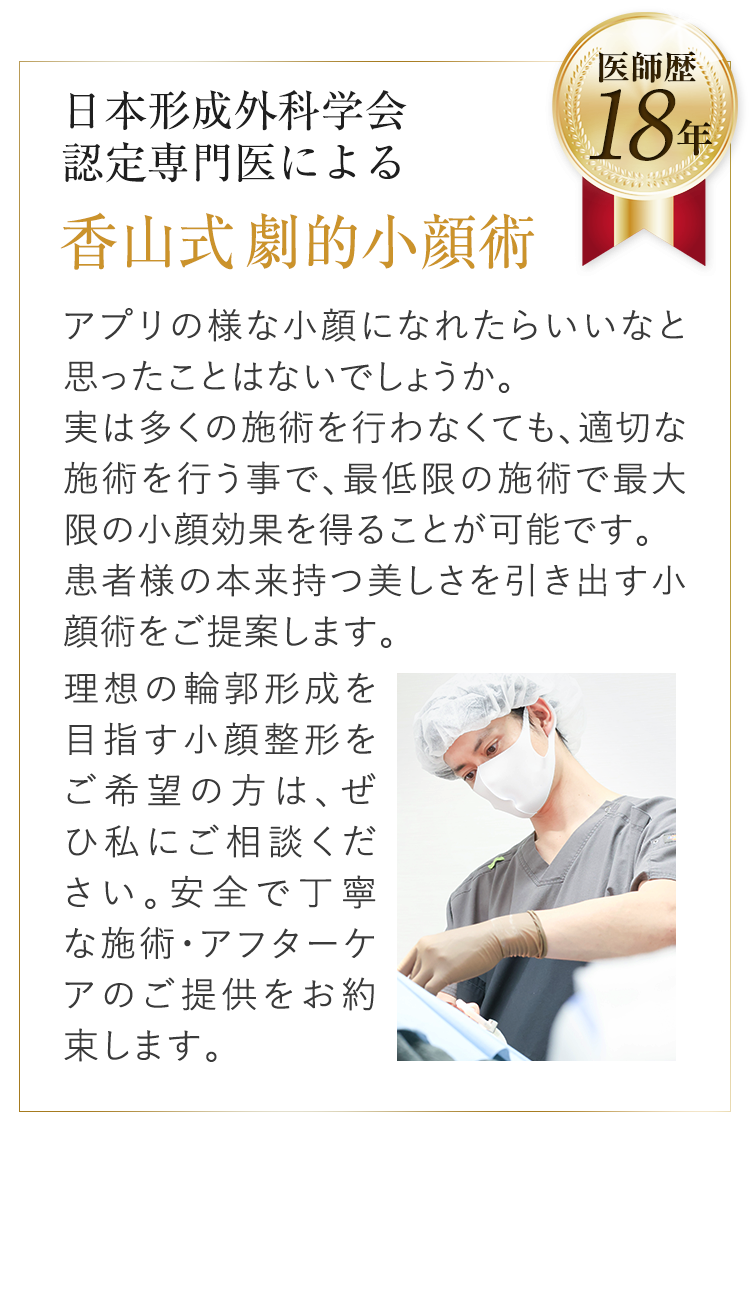 日本形成外科学会認定専門医による香山式劇的小顔術アプリの様な小顔になれたらいいなと思ったことはないでしょうか。実は多くの施術を行わなくても、適切な施術を行う事で、最大限の施術で最大限の小顔効果を得ることが可能です。患者様の本来持つ美しさを引き出す小顔術をご提案します。理想の輪郭形成を目指す小顔整形をご希望の方は、ぜひ私にご相談ください。安全で丁寧な施術・アフターケアのご提供をお約束します。