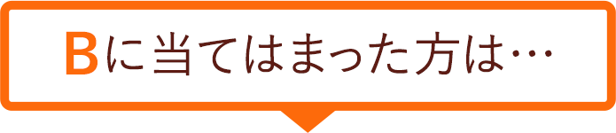 Bに当てはまった方は…