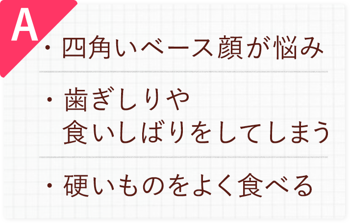 A.四角いベース顔が悩み/歯ぎしりや食いしばりをしてしまう/硬いものをよく食べる