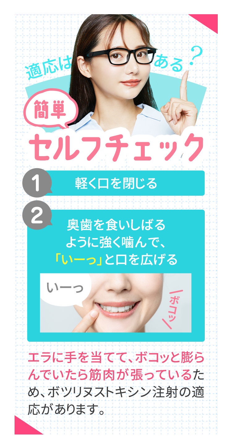 簡単セルフチェック 1.軽く口を閉じる　2.奥歯を食いしばるように強く噛んで「いーっ」と口を広げる エラに手を当てて、ボコっと膨らんでいたら筋肉が張っているため、ボツリヌストキシン注射の適応があります。