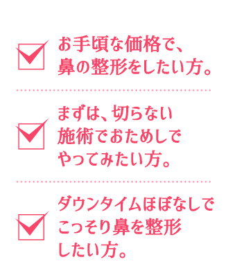 お得な価格で鼻の整形をしたい方。まずは、切らない施術でおためしでやってみたい方。ダウンタイムなしでこっそり鼻を整形したい方。