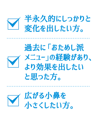 半永久的にしっかりと変化を出したい方。過去に「おためし派メニュー」の経験があり、より効果を出したいと思った方。広がる小鼻を小さくしたい方。