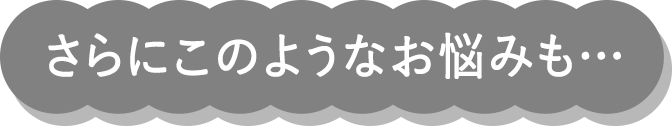 さらにこのようなお悩みも・・・
