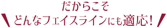だからこそ\どんなフェイスラインにも適応！/