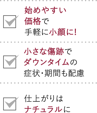 始めやすい価格で小顔に！｜小さな傷跡でダウンタイムの症状・期間も配慮｜仕上がりはナチュラルに