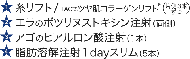 糸リフト / TAC式ツヤ肌コラーゲンリフト®｜エラのボツリヌストキシン注射（両側）｜アゴのヒアルロン酸注射（1本）｜脂肪溶解注射１dayスリム（5本）