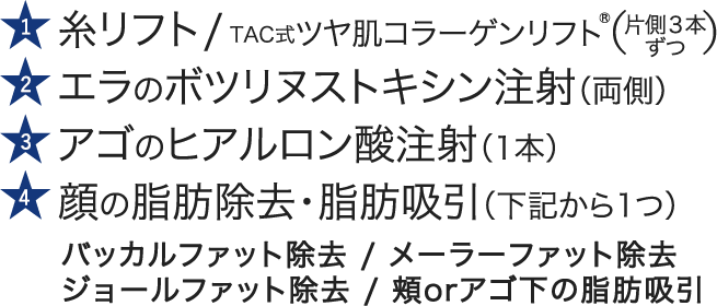 糸リフト / TAC式ツヤ肌コラーゲンリフト®｜エラのボツリヌストキシン注射（両側）｜アゴのヒアルロン酸注射（1本）｜顔の脂肪除去・脂肪吸引（下記から1つ）